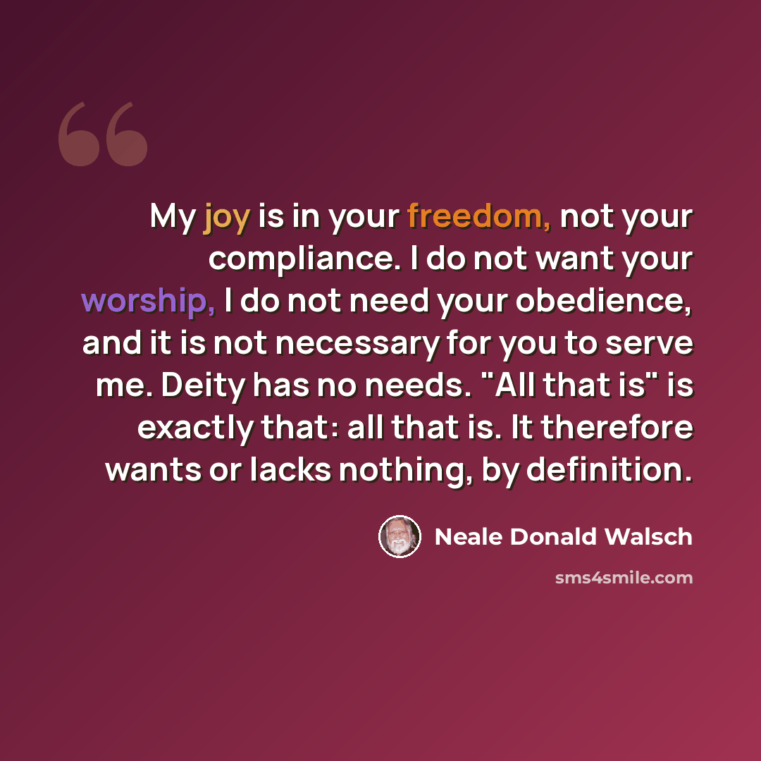 “My joy is in your freedom, not your compliance. I do not want your worship, I do not need your obedience, and it is not necessary for you to serve me. Deity has no needs. "All that is" is exactly that: all that is. It therefore wants or lacks nothing, by definition.” quote by Neale Donald Walsch
