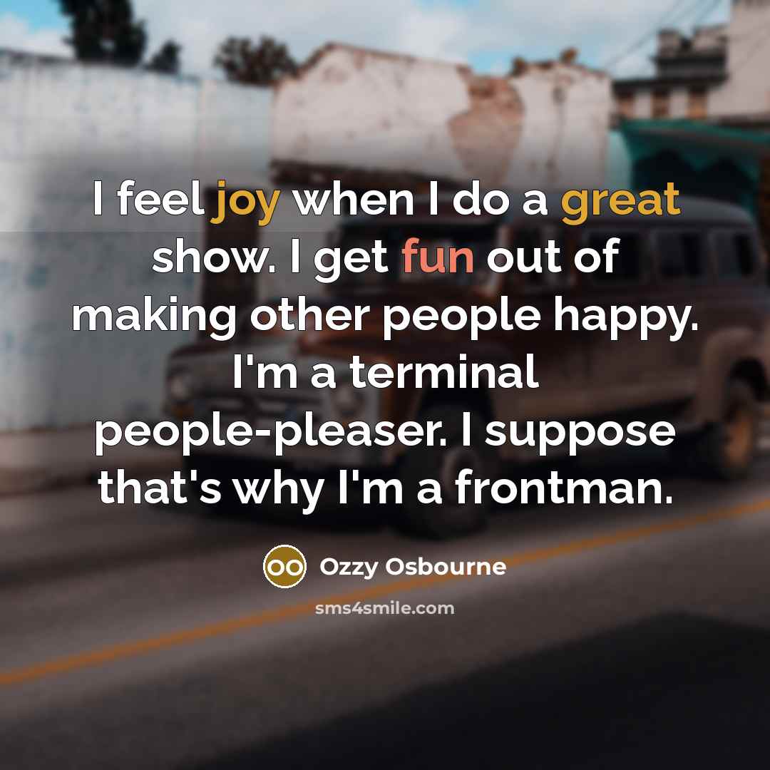 “I feel joy when I do a great show. I get fun out of making other people happy. I'm a terminal people-pleaser. I suppose that's why I'm a frontman.” quote by Ozzy Osbourne
