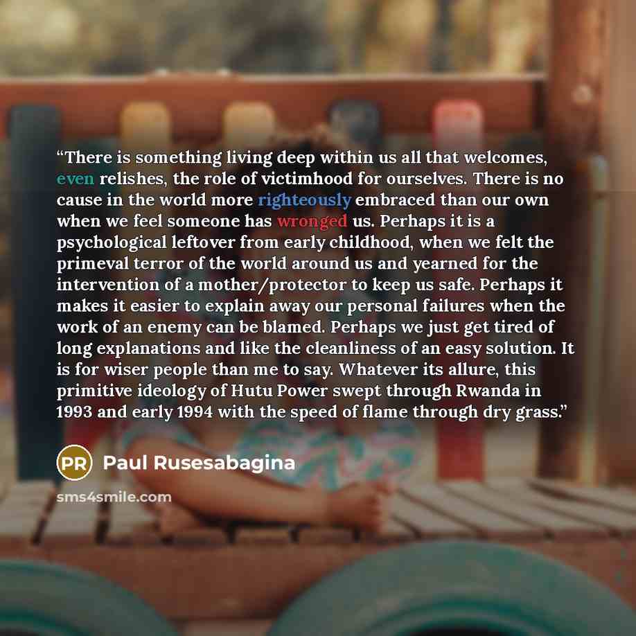 “There is something living deep within us all that welcomes, even relishes, the role of victimhood for ourselves. There is no cause in the world more righteously embraced than our own when we feel someone has wronged us. Perhaps it is a psychological leftover from early childhood, when we felt the…” quote by Paul Rusesabagina