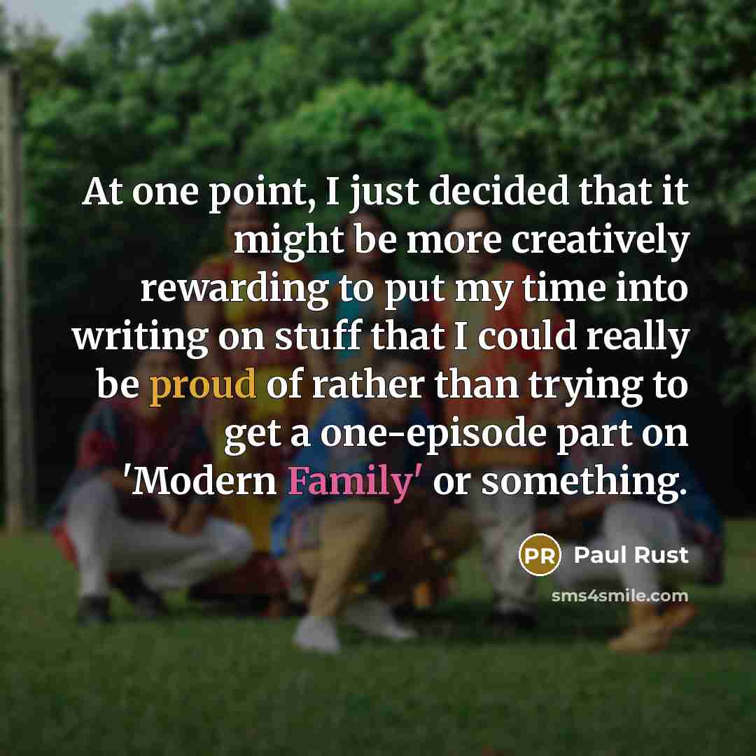 “At one point, I just decided that it might be more creatively rewarding to put my time into writing on stuff that I could really be proud of rather than trying to get a one-episode part on 'Modern Family' or something.” quote by Paul Rust