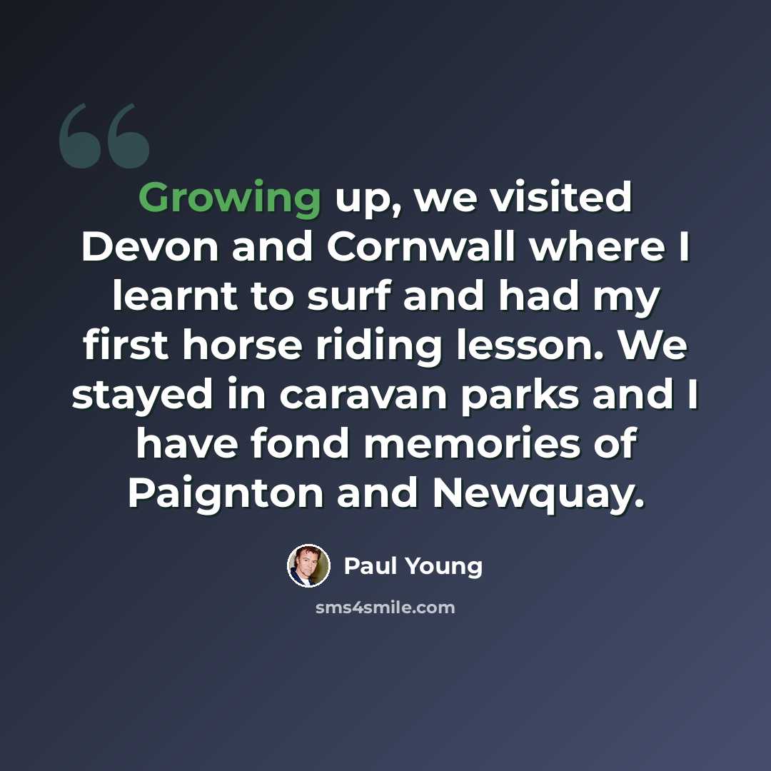 “Growing up, we visited Devon and Cornwall where I learnt to surf and had my first horse riding lesson. We stayed in caravan parks and I have fond memories of Paignton and Newquay.” quote by Paul Young