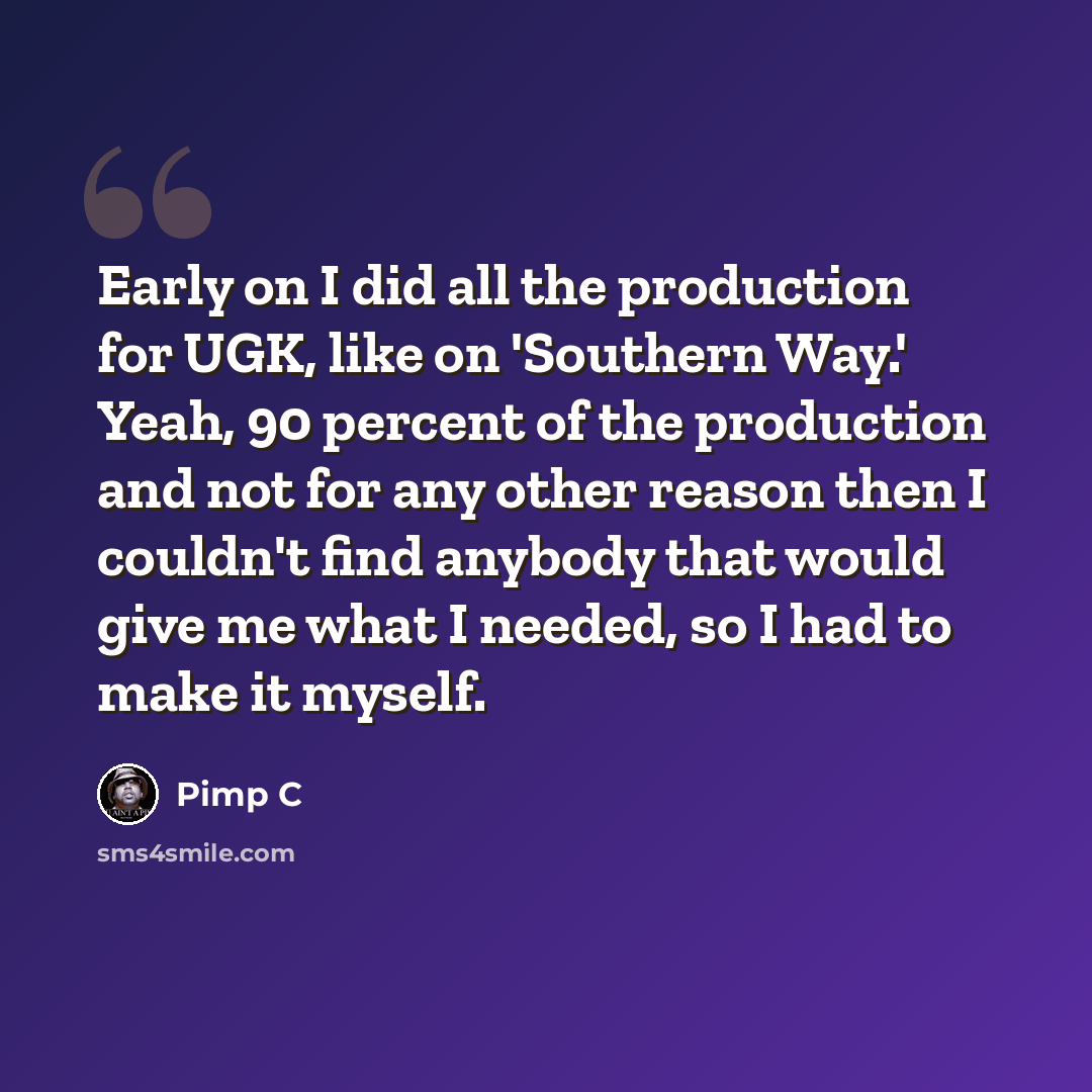 “Early on I did all the production for UGK, like on 'Southern Way.' Yeah, 90 percent of the production and not for any other reason then I couldn't find anybody that would give me what I needed, so I had to make it myself.” quote by Pimp C