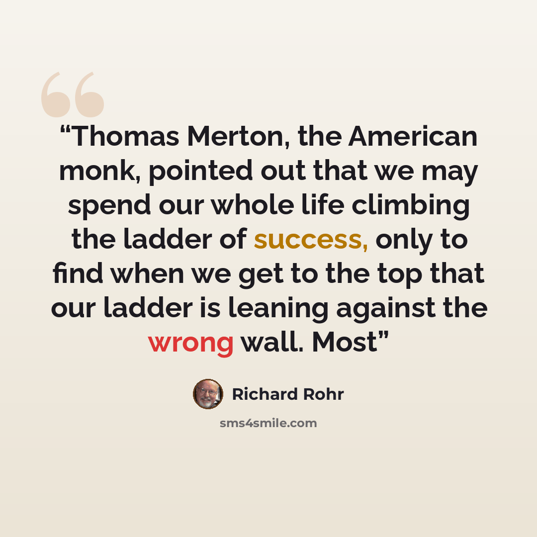 “Thomas Merton, the American monk, pointed out that we may spend our whole life climbing the ladder of success, only to find when we get to the top that our ladder is leaning against the wrong wall. Most” quote by Richard Rohr