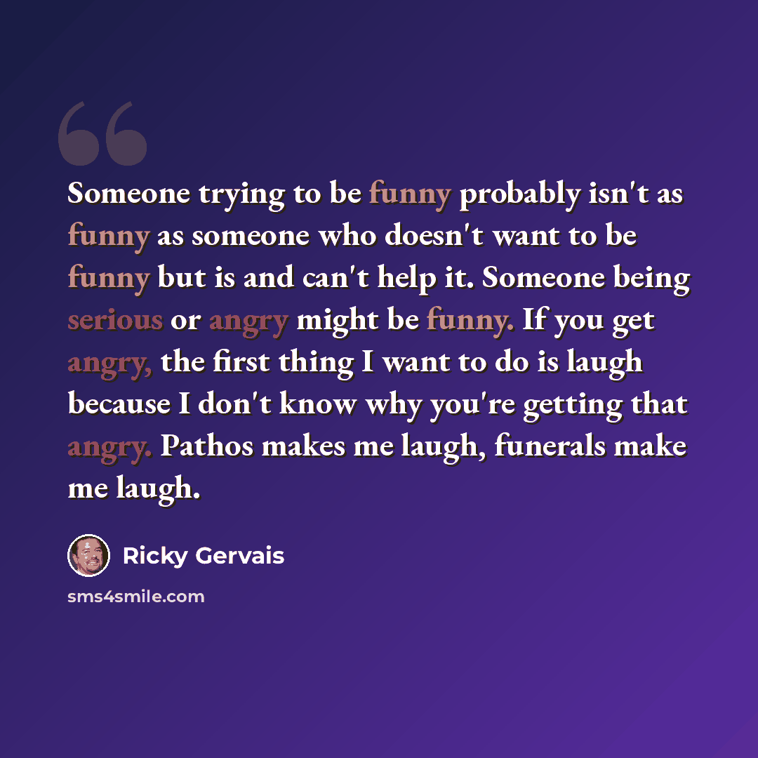 “Someone trying to be funny probably isn't as funny as someone who doesn't want to be funny but is and can't help it. Someone being serious or angry might be funny. If you get angry, the first thing I want to do is laugh because I don't know why you're getting that angry. Pathos makes me laugh…” quote by Ricky Gervais