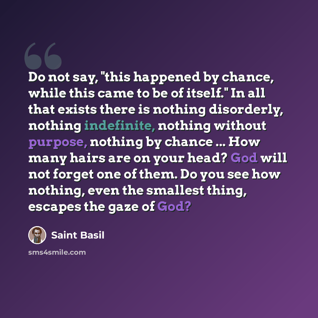 “Do not say, "this happened by chance, while this came to be of itself." In all that exists there is nothing disorderly, nothing indefinite, nothing without purpose, nothing by chance ... How many hairs are on your head? God will not forget one of them. Do you see how nothing, even the smallest…” quote by Saint Basil