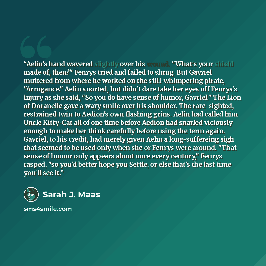 “Aelin's hand wavered slightly over his wound. "What's your shield made of, then?" Fenrys tried and failed to shrug. But Gavriel muttered from where he worked on the still-whimpering pirate, "Arrogance." Aelin snorted, but didn't dare take her eyes off Fenrys's injury as she said, "So you do have…” quote by Sarah J. Maas