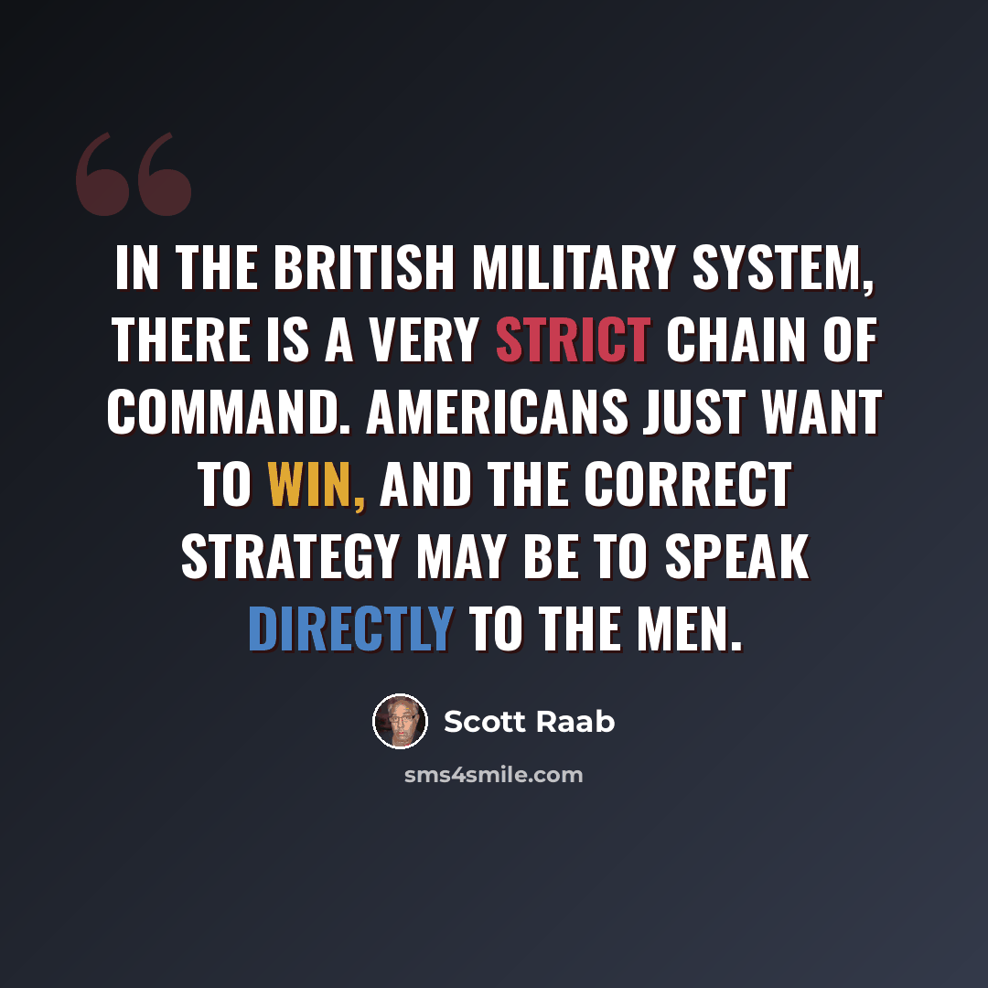 “In the British military system, there is a very strict chain of command. Americans just want to win, and the correct strategy may be to speak directly to the men.” quote by Scott Raab