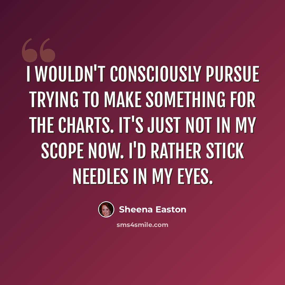 “I wouldn't consciously pursue trying to make something for the charts. It's just not in my scope now. I'd rather stick needles in my eyes.” quote by Sheena Easton