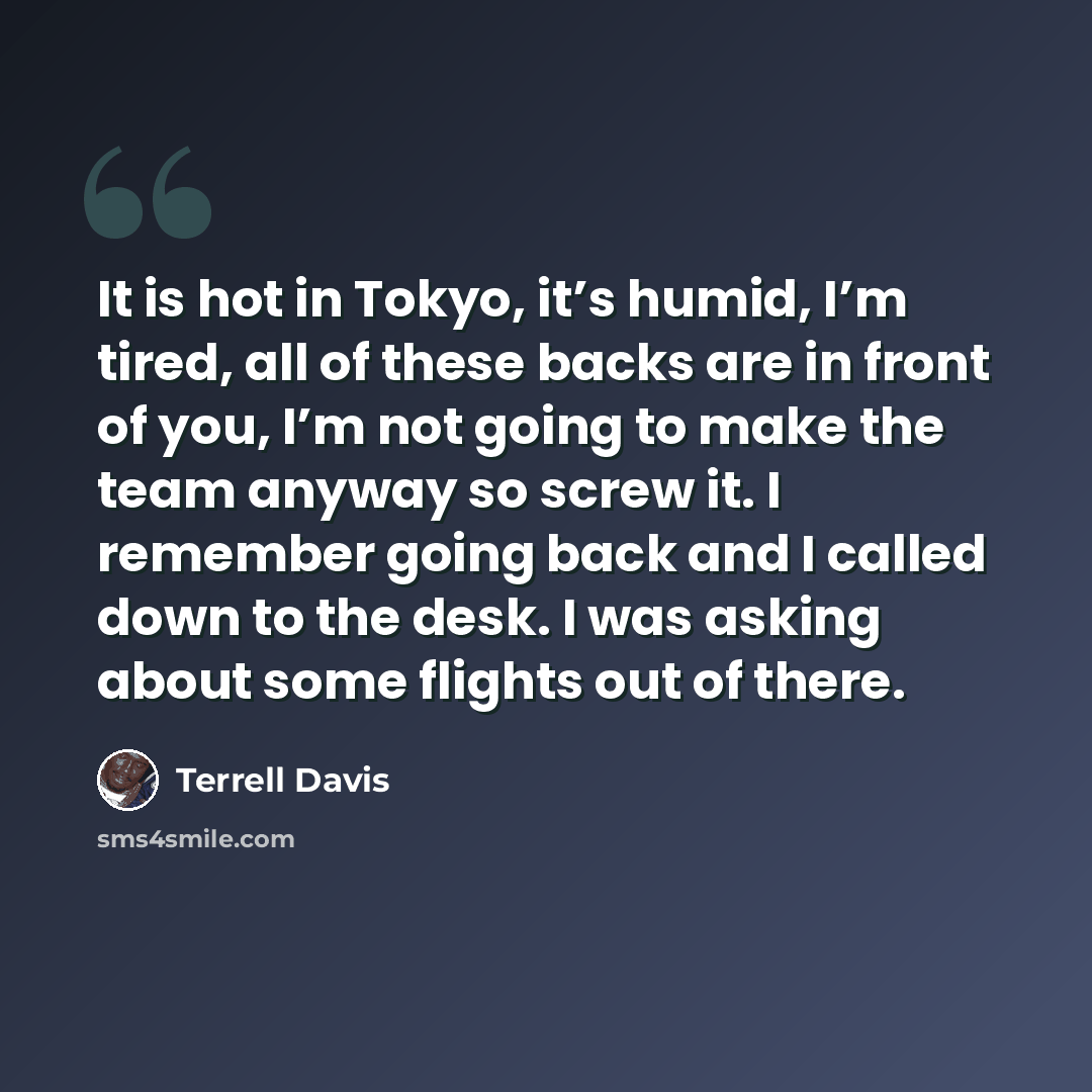 “It is hot in Tokyo, it’s humid, I’m tired, all of these backs are in front of you, I’m not going to make the team anyway so screw it. I remember going back and I called down to the desk. I was asking about some flights out of there.” quote by Terrell Davis