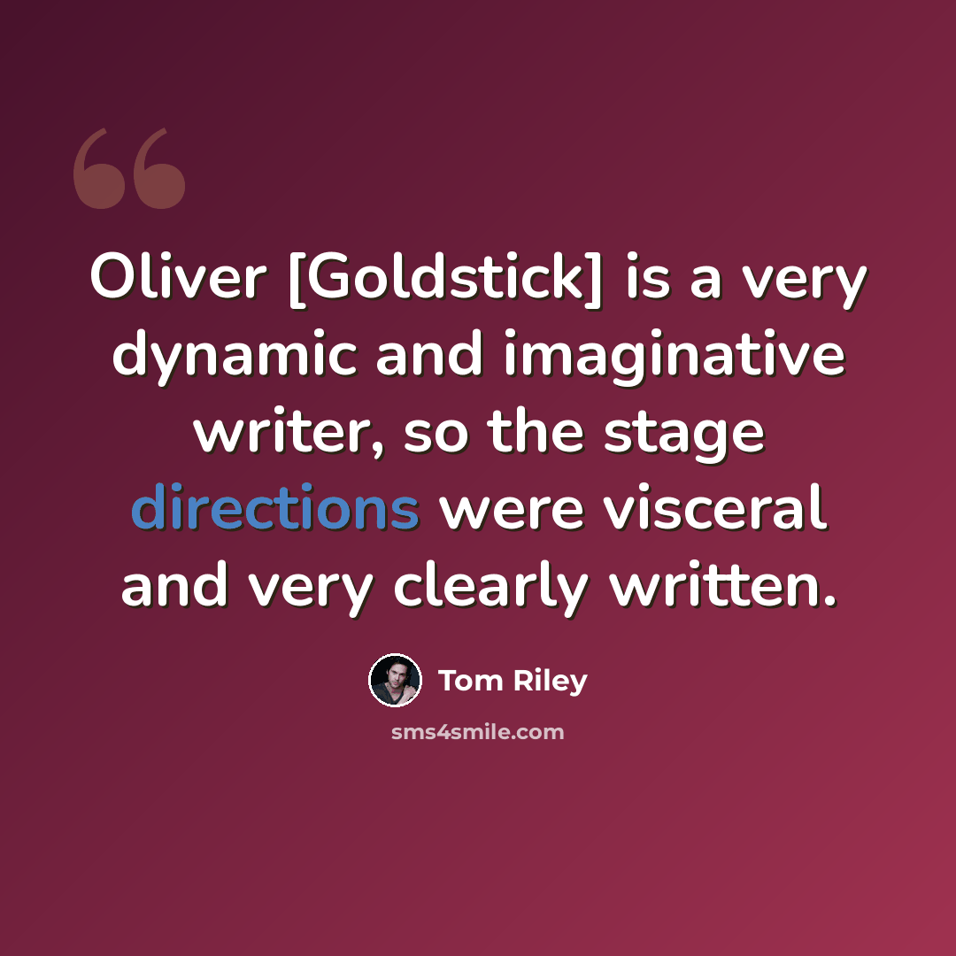 “Oliver [Goldstick] is a very dynamic and imaginative writer, so the stage directions were visceral and very clearly written.” quote by Tom Riley