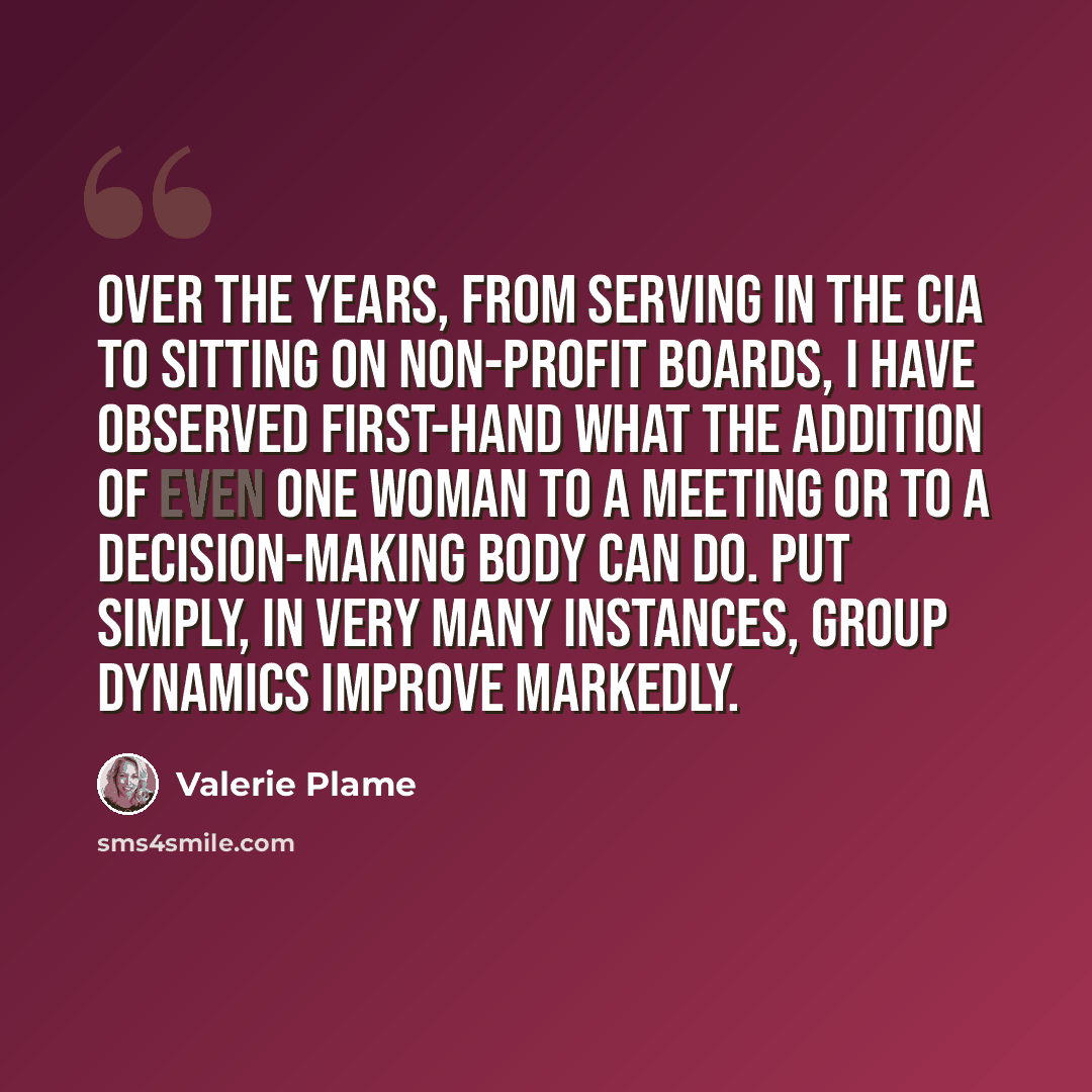 “Over the years, from serving in the CIA to sitting on non-profit boards, I have observed first-hand what the addition of even one woman to a meeting or to a decision-making body can do. Put simply, in very many instances, group dynamics improve markedly.” quote by Valerie Plame