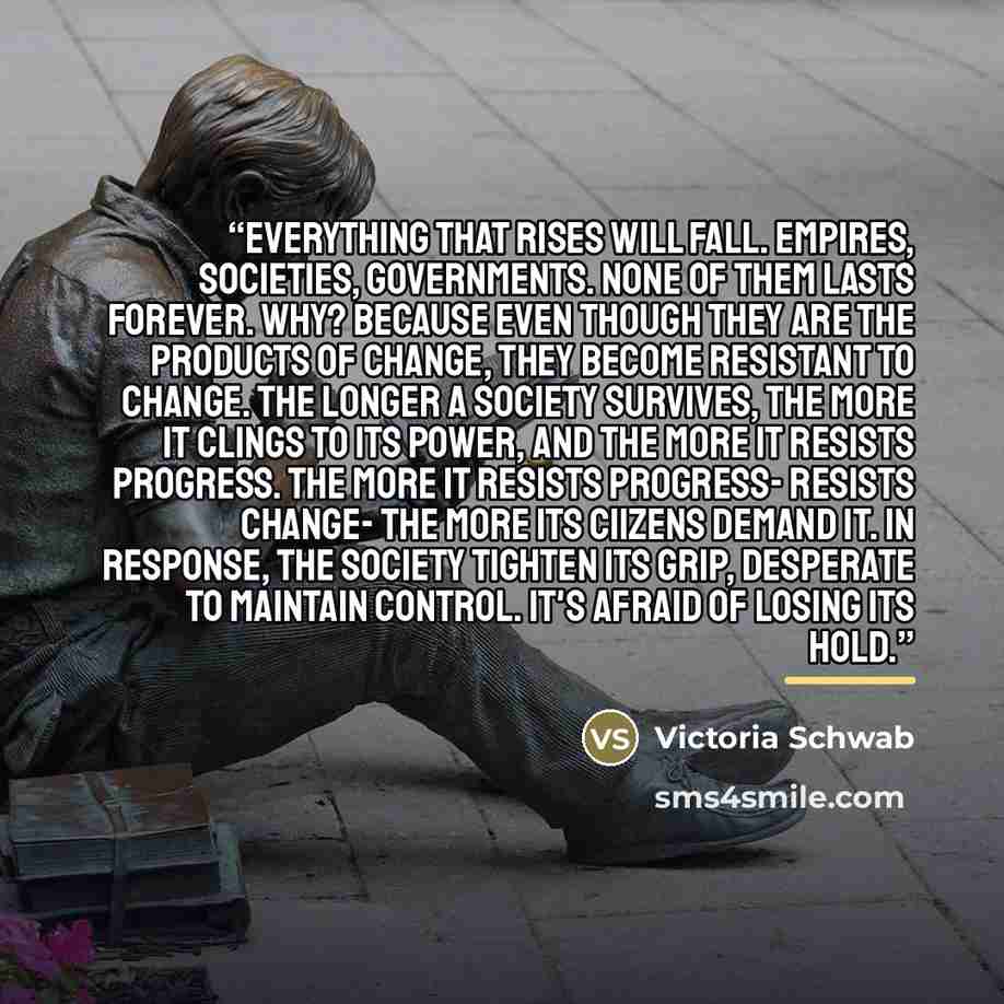 “Everything that rises will fall. Empires, societies, governments. None of them lasts forever. Why? Because even though they are the products of change, they become resistant to change. The longer a society survives, the more it clings to its power, and the more it resists progress. The more it…” quote by Victoria Schwab