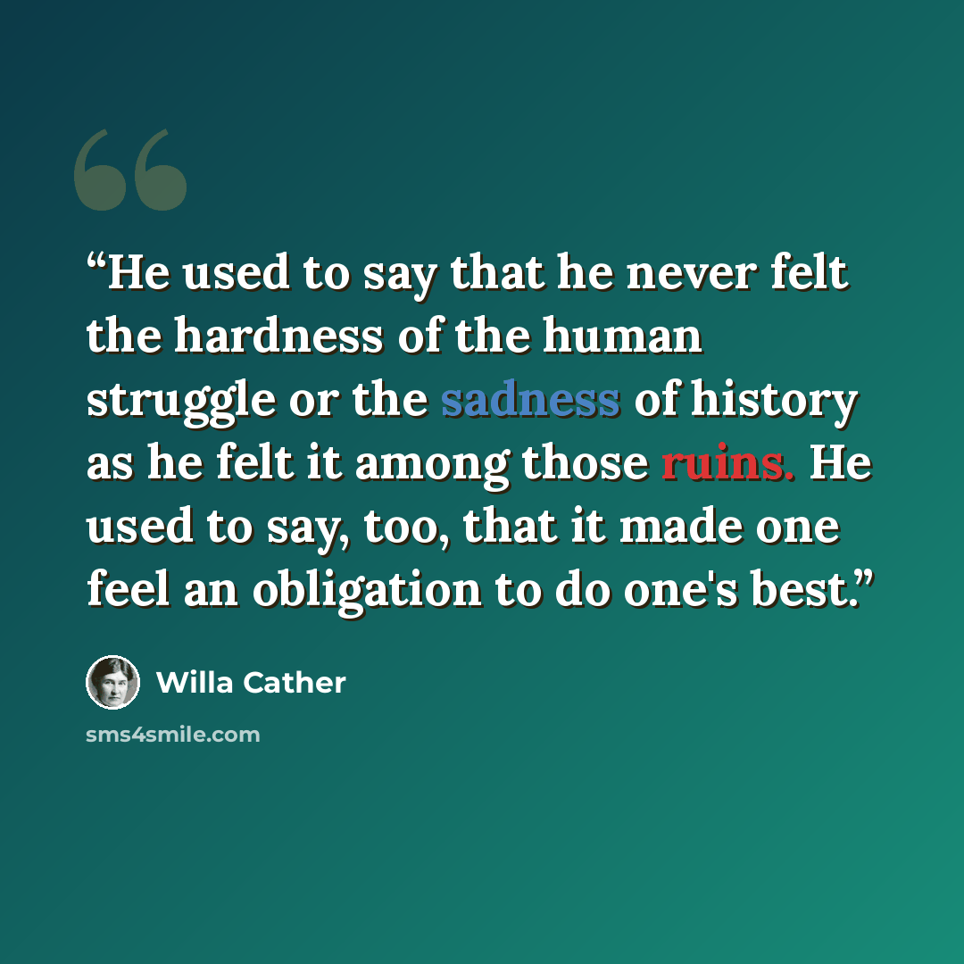 “He used to say that he never felt the hardness of the human struggle or the sadness of history as he felt it among those ruins. He used to say, too, that it made one feel an obligation to do one's best.” quote by Willa Cather