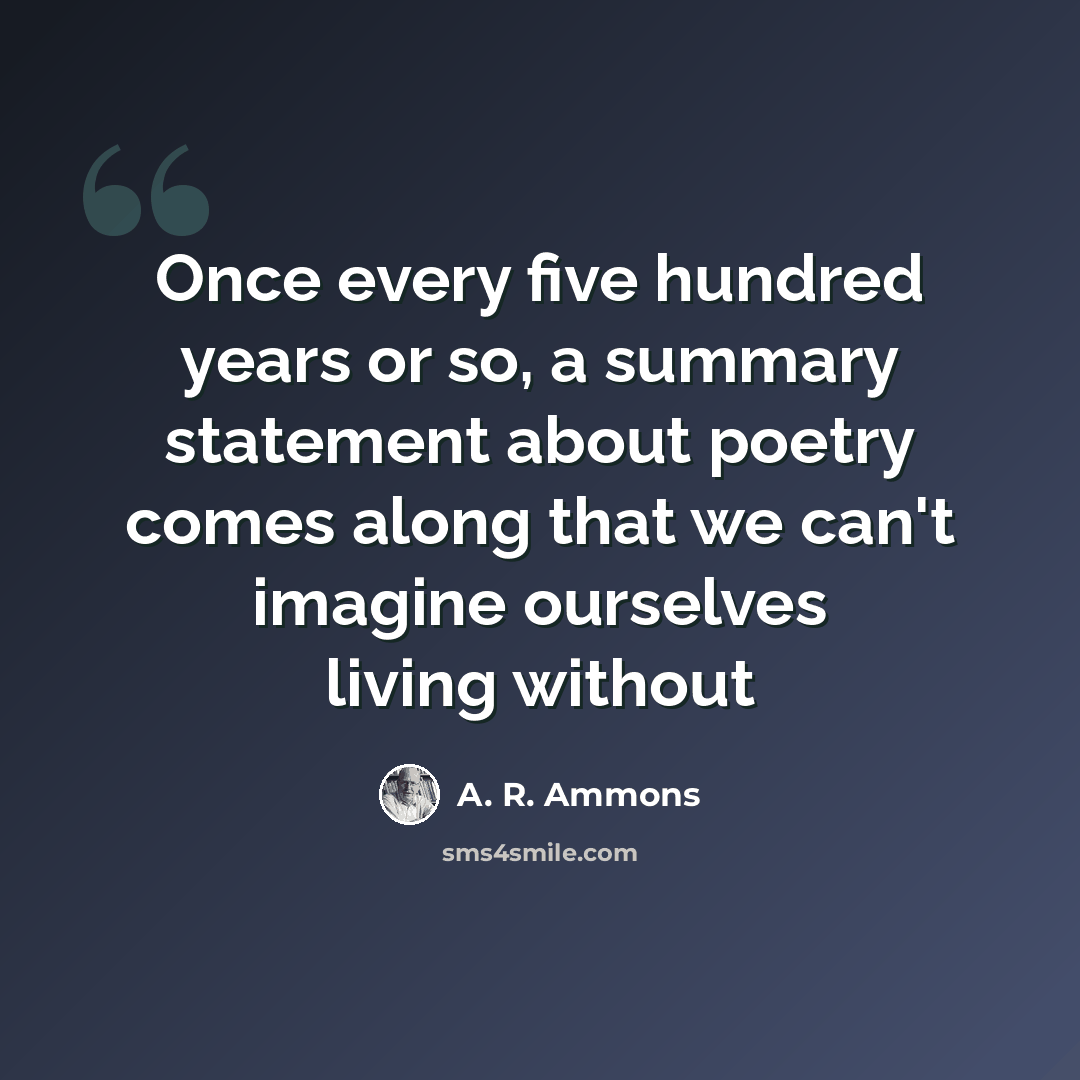 “Once every five hundred years or so, a summary statement about poetry comes along that we can't imagine ourselves living without” quote by A. R. Ammons