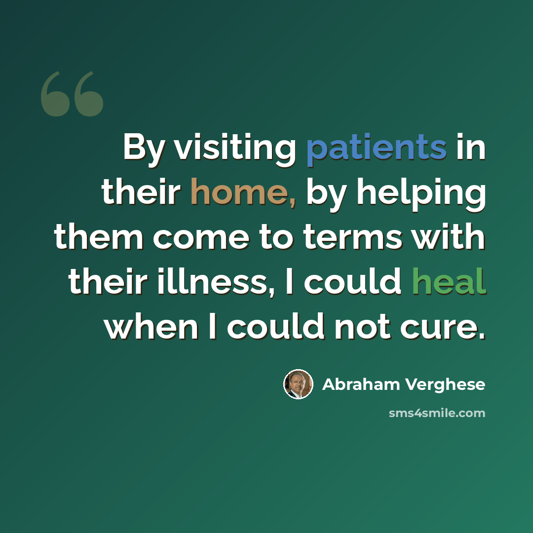 “By visiting patients in their home, by helping them come to terms with their illness, I could heal when I could not cure.” quote by Abraham Verghese