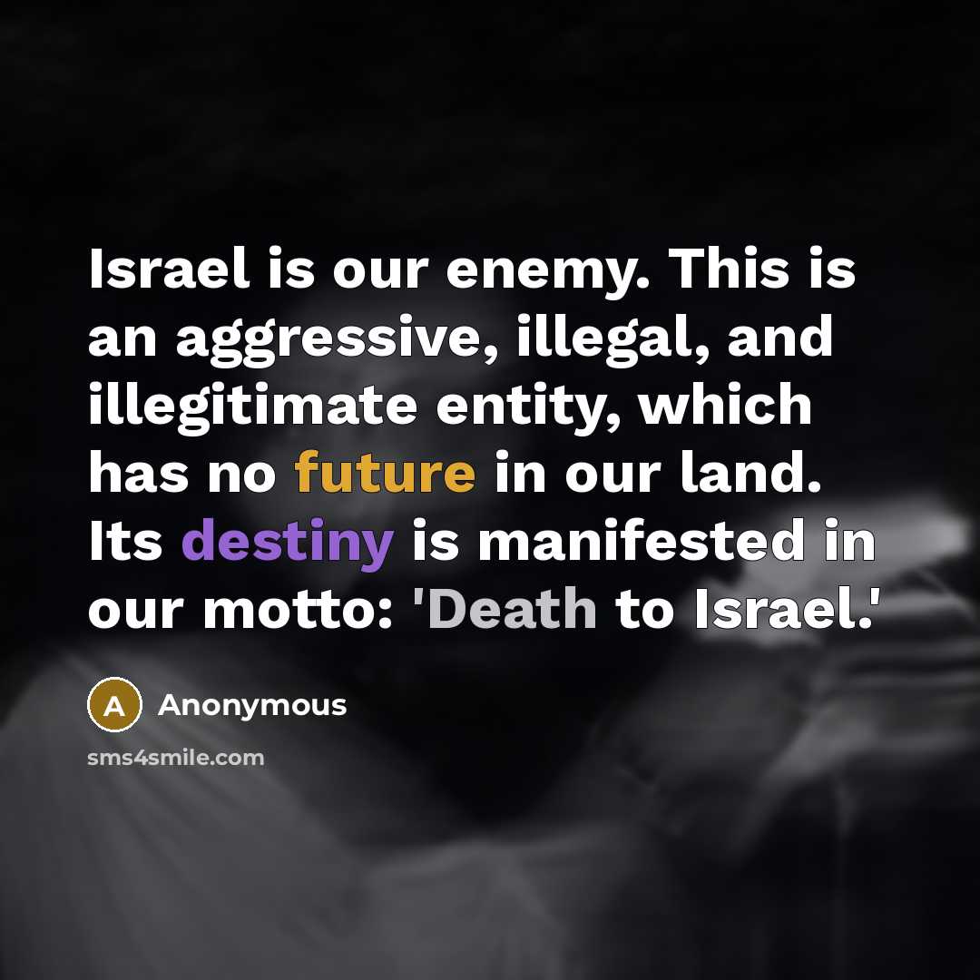 “Israel is our enemy. This is an aggressive, illegal, and illegitimate entity, which has no future in our land. Its destiny is manifested in our motto: 'Death to Israel.'” quote by Anonymous