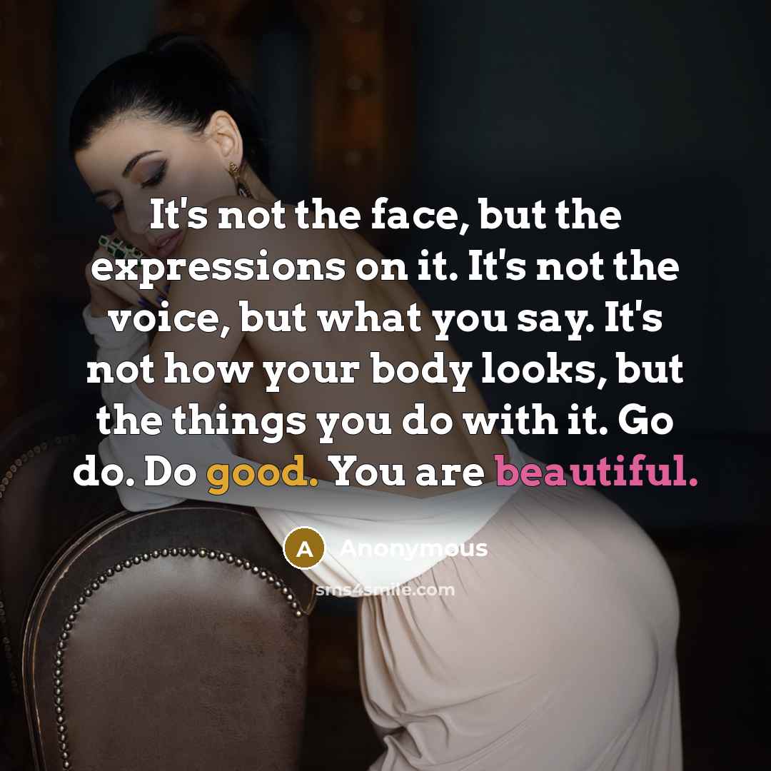 “It's not the face, but the expressions on it. It's not the voice, but what you say. It's not how your body looks, but the things you do with it. Go do. Do good. You are beautiful.” quote by Anonymous