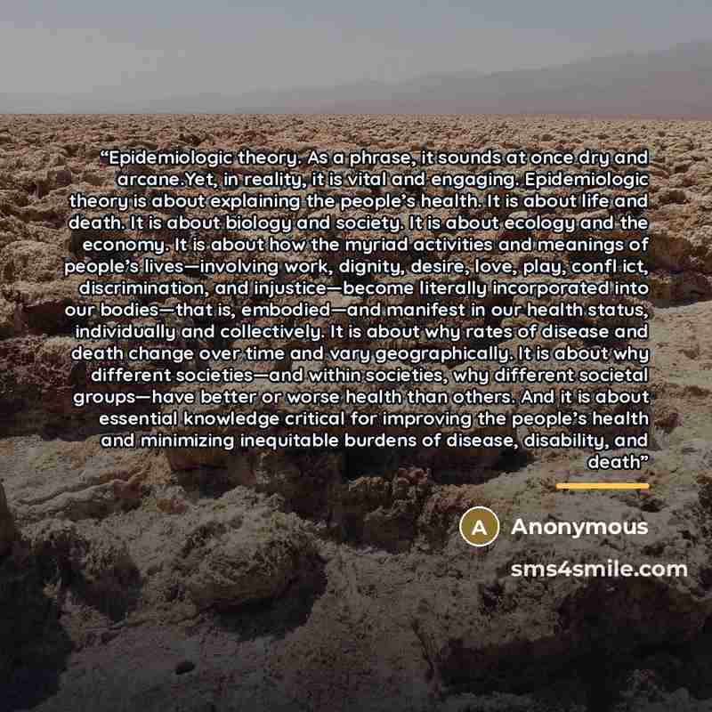 “Epidemiologic theory. As a phrase, it sounds at once dry and arcane.Yet, in reality, it is vital and engaging. Epidemiologic theory is about explaining the people’s health. It is about life and death. It is about biology and society. It is about ecology and the economy. It is about how the myriad…” quote by Anonymous