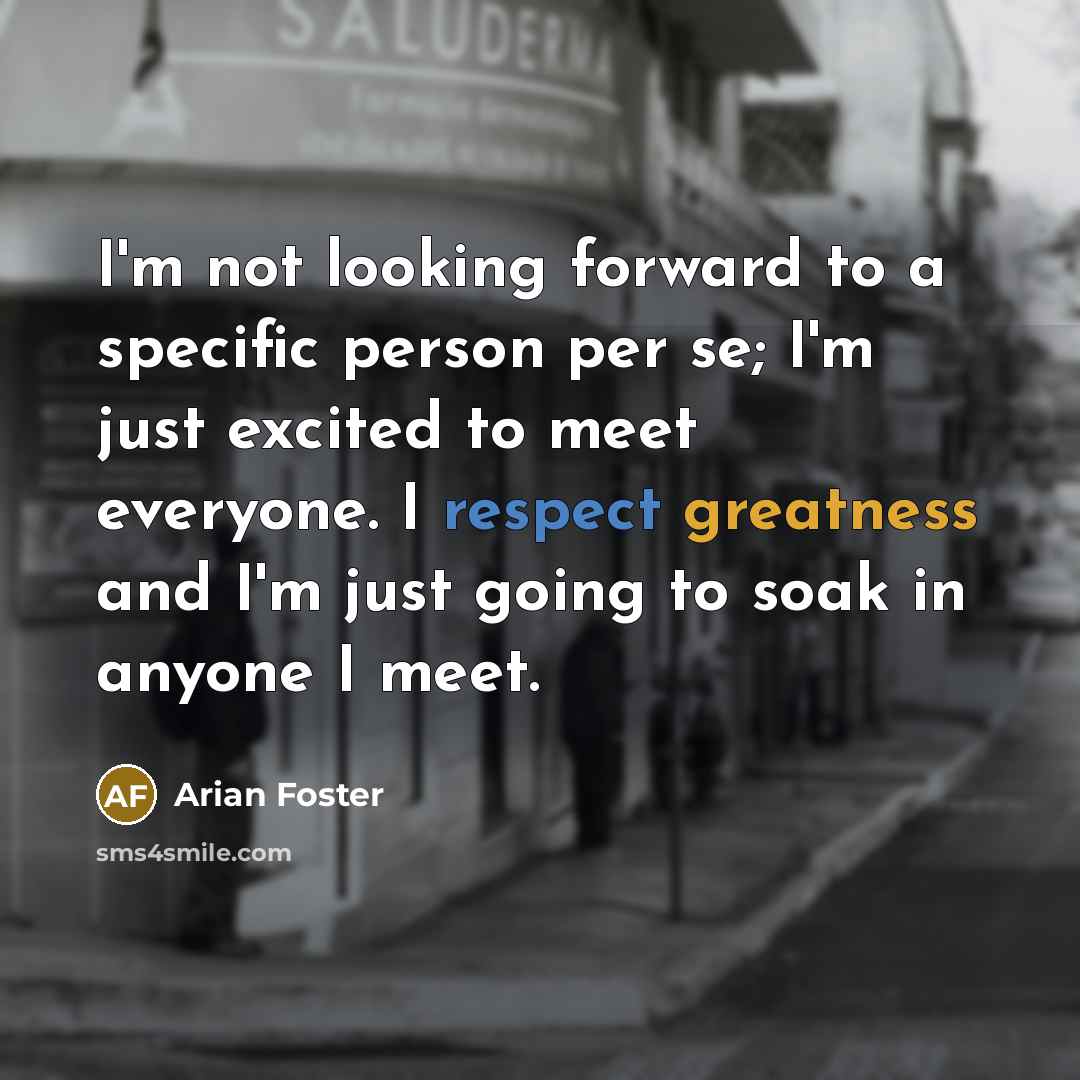 “I'm not looking forward to a specific person per se; I'm just excited to meet everyone. I respect greatness and I'm just going to soak in anyone I meet.” quote by Arian Foster