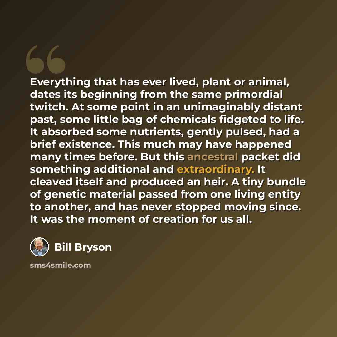 “Everything that has ever lived, plant or animal, dates its beginning from the same primordial twitch. At some point in an unimaginably distant past, some little bag of chemicals fidgeted to life. It absorbed some nutrients, gently pulsed, had a brief existence. This much may have happened many…” quote by Bill Bryson