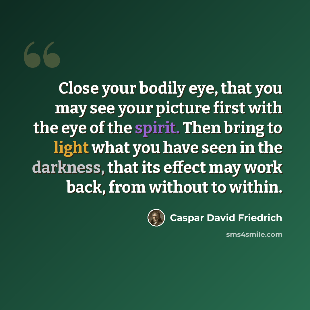 “Close your bodily eye, that you may see your picture first with the eye of the spirit. Then bring to light what you have seen in the darkness, that its effect may work back, from without to within.” quote by Caspar David Friedrich
