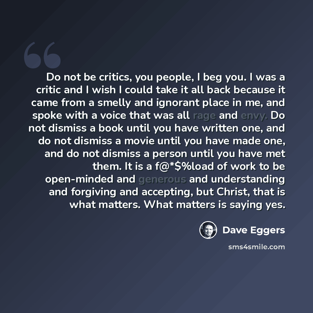 “Do not be critics, you people, I beg you. I was a critic and I wish I could take it all back because it came from a smelly and ignorant place in me, and spoke with a voice that was all rage and envy. Do not dismiss a book until you have written one, and do not dismiss a movie until you have made…” quote by Dave Eggers