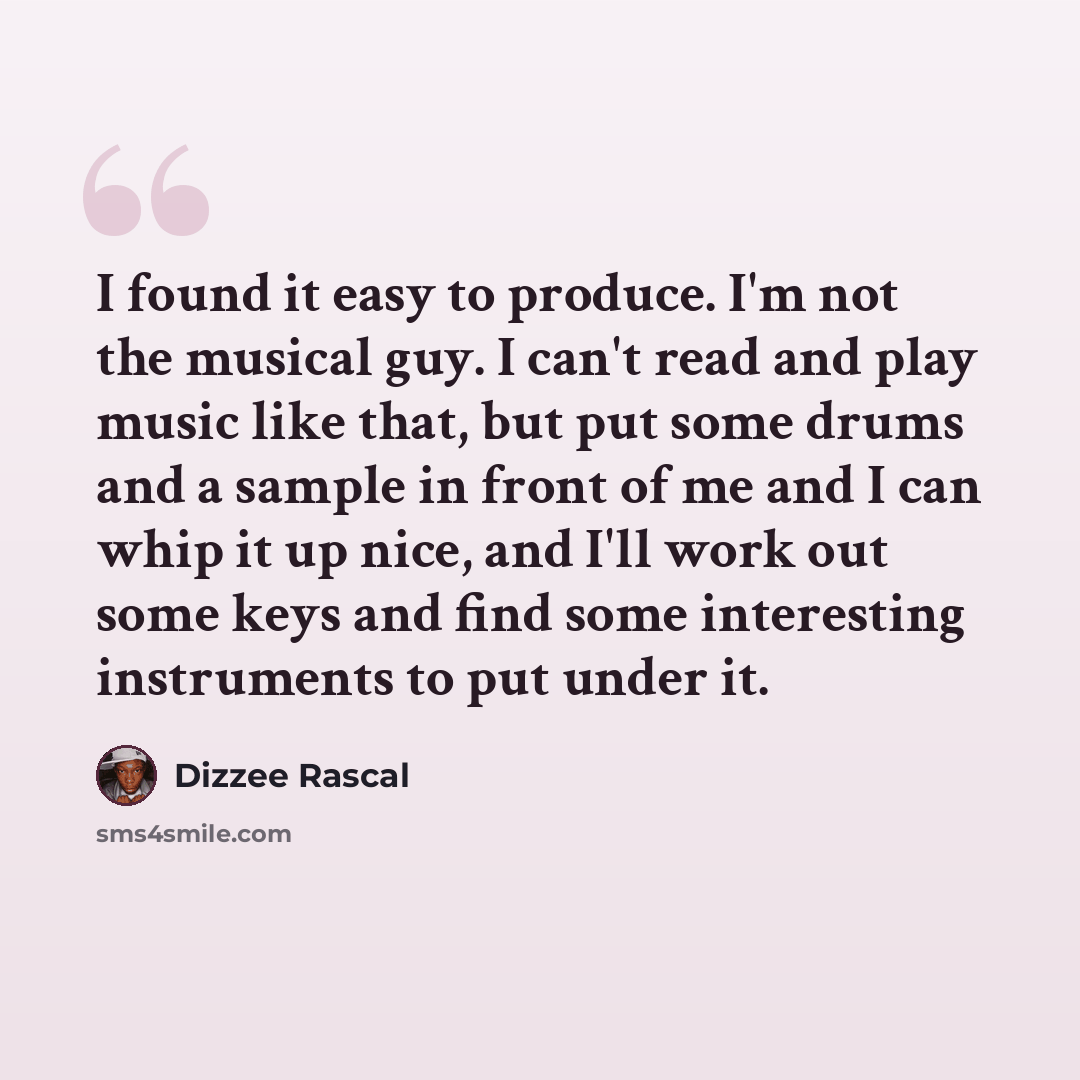 “I found it easy to produce. I'm not the musical guy. I can't read and play music like that, but put some drums and a sample in front of me and I can whip it up nice, and I'll work out some keys and find some interesting instruments to put under it.” quote by Dizzee Rascal
