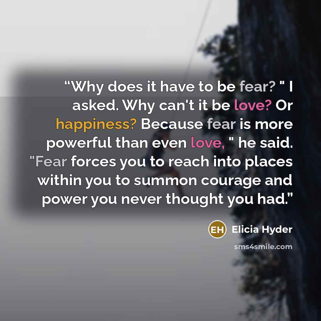 “Why does it have to be fear? " I asked. Why can't it be love? Or happiness? Because fear is more powerful than even love, " he said. "Fear forces you to reach into places within you to summon courage and power you never thought you had.” quote by Elicia Hyder