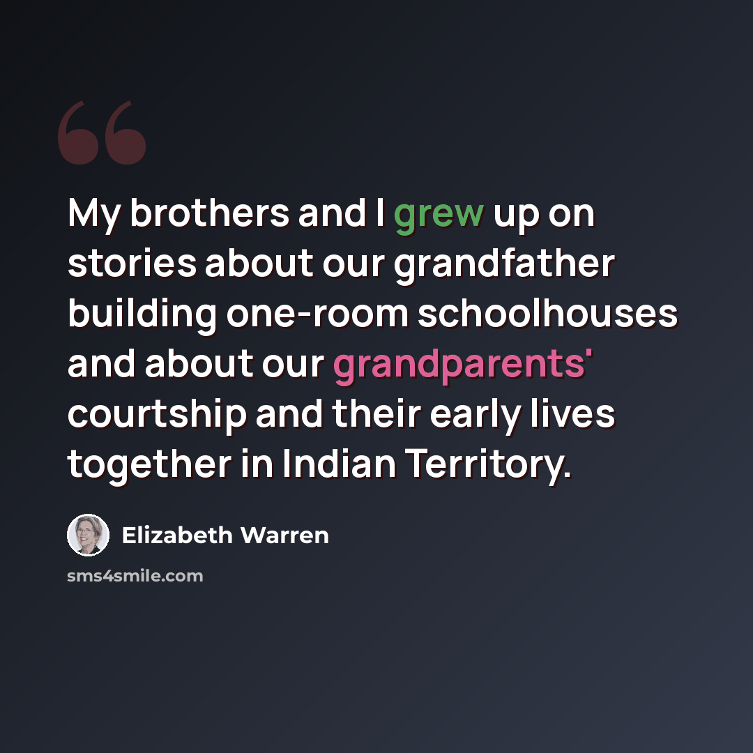 “My brothers and I grew up on stories about our grandfather building one-room schoolhouses and about our grandparents' courtship and their early lives together in Indian Territory.” quote by Elizabeth Warren