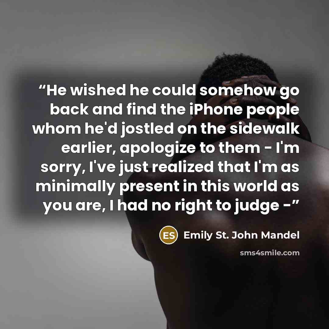 “He wished he could somehow go back and find the iPhone people whom he'd jostled on the sidewalk earlier, apologize to them - I'm sorry, I've just realized that I'm as minimally present in this world as you are, I had no right to judge -” quote by Emily St. John Mandel