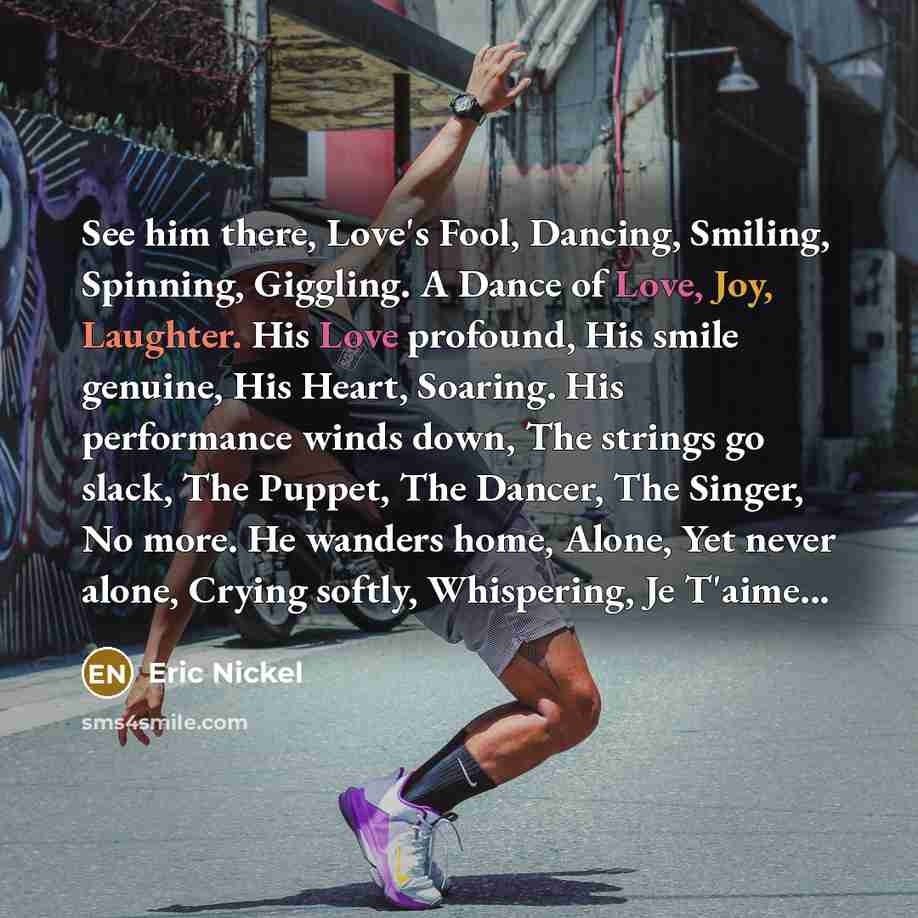 “See him there, Love's Fool, Dancing, Smiling, Spinning, Giggling. A Dance of Love, Joy, Laughter. His Love profound, His smile genuine, His Heart, Soaring. His performance winds down, The strings go slack, The Puppet, The Dancer, The Singer, No more. He wanders home, Alone, Yet never alone, Crying…” quote by Eric Nickel