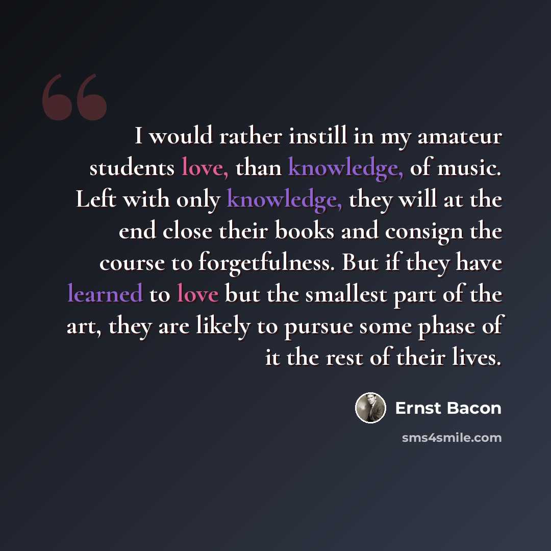 “I would rather instill in my amateur students love, than knowledge, of music. Left with only knowledge, they will at the end close their books and consign the course to forgetfulness. But if they have learned to love but the smallest part of the art, they are likely to pursue some phase of it the…” quote by Ernst Bacon