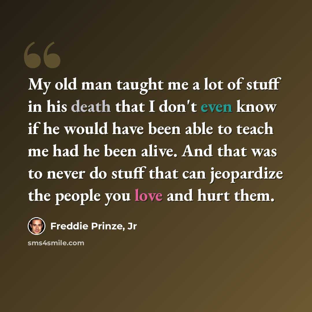“My old man taught me a lot of stuff in his death that I don't even know if he would have been able to teach me had he been alive. And that was to never do stuff that can jeopardize the people you love and hurt them.” quote by Freddie Prinze, Jr