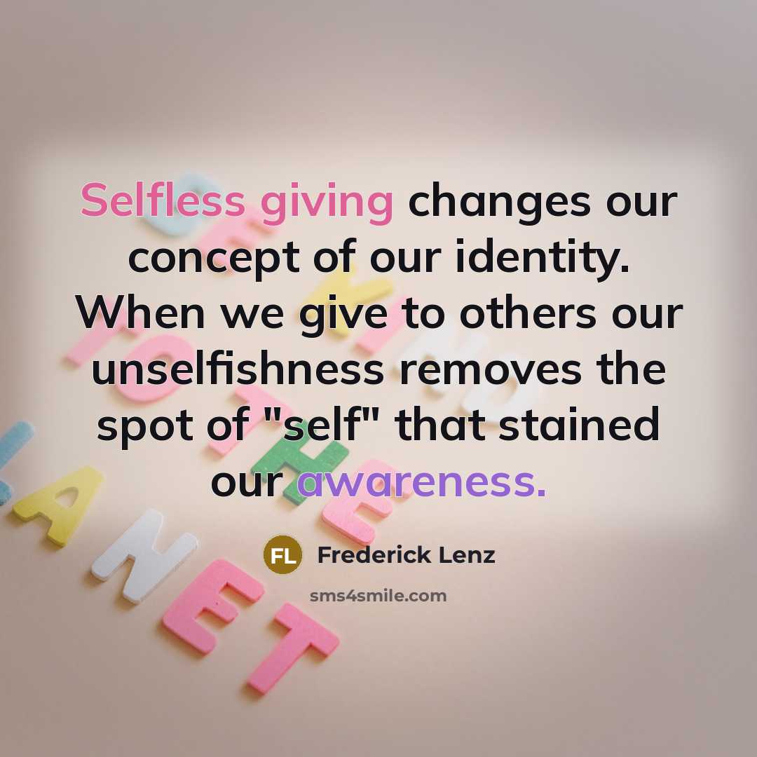 “Selfless giving changes our concept of our identity. When we give to others our unselfishness removes the spot of "self" that stained our awareness.” quote by Frederick Lenz