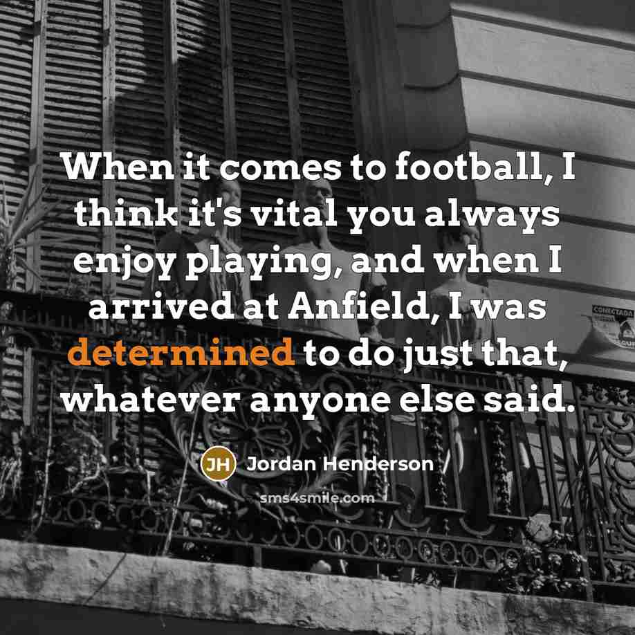 “When it comes to football, I think it's vital you always enjoy playing, and when I arrived at Anfield, I was determined to do just that, whatever anyone else said.” quote by Jordan Henderson