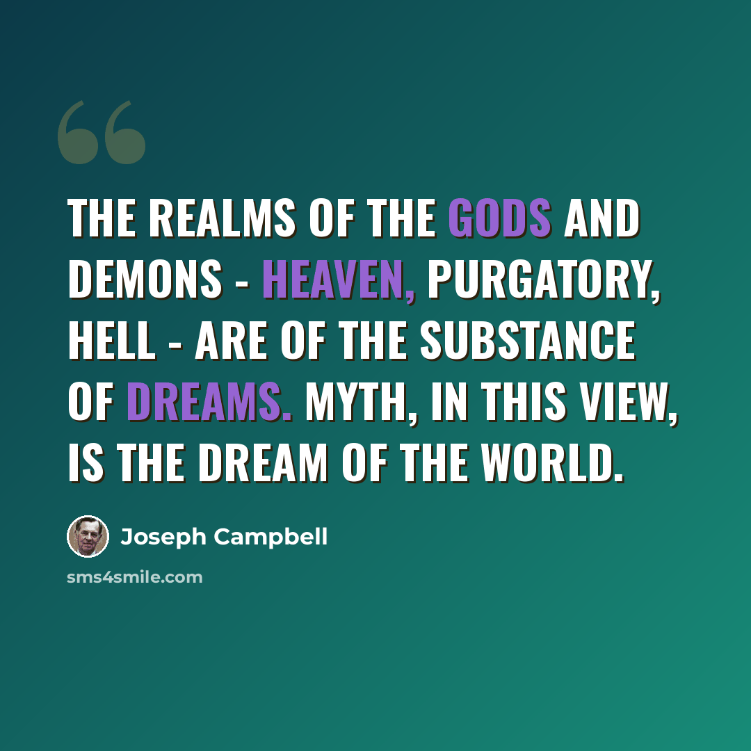 “The realms of the gods and demons - heaven, purgatory, hell - are of the substance of dreams. Myth, in this view, is the dream of the world.” quote by Joseph Campbell