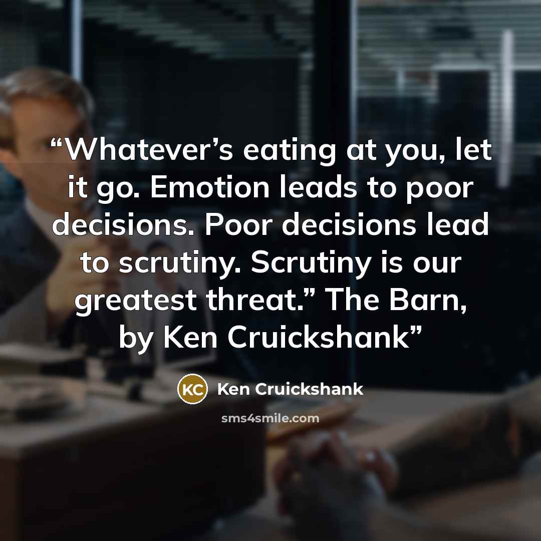 “Whatever’s eating at you, let it go. Emotion leads to poor decisions. Poor decisions lead to scrutiny. Scrutiny is our greatest threat.” The Barn, by Ken Cruickshank” quote by Ken Cruickshank