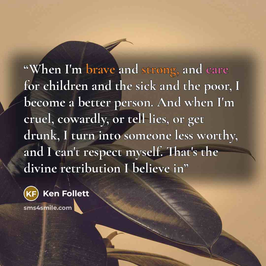 “When I'm brave and strong, and care for children and the sick and the poor, I become a better person. And when I'm cruel, cowardly, or tell lies, or get drunk, I turn into someone less worthy, and I can't respect myself. That's the divine retribution I believe in” quote by Ken Follett