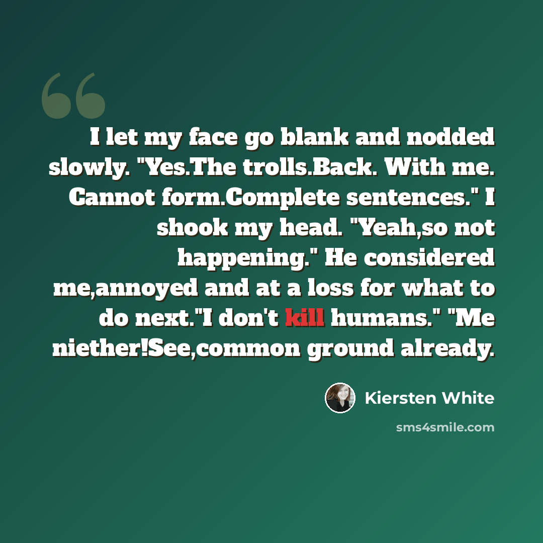 “I let my face go blank and nodded slowly. "Yes.The trolls.Back. With me. Cannot form.Complete sentences." I shook my head. "Yeah,so not happening." He considered me,annoyed and at a loss for what to do next."I don't kill humans." "Me niether!See,common ground already.” quote by Kiersten White