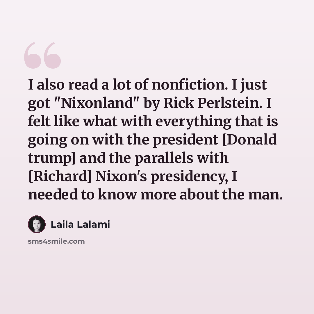 “I also read a lot of nonfiction. I just got "Nixonland" by Rick Perlstein. I felt like what with everything that is going on with the president [Donald trump] and the parallels with [Richard] Nixon's presidency, I needed to know more about the man.” quote by Laila Lalami