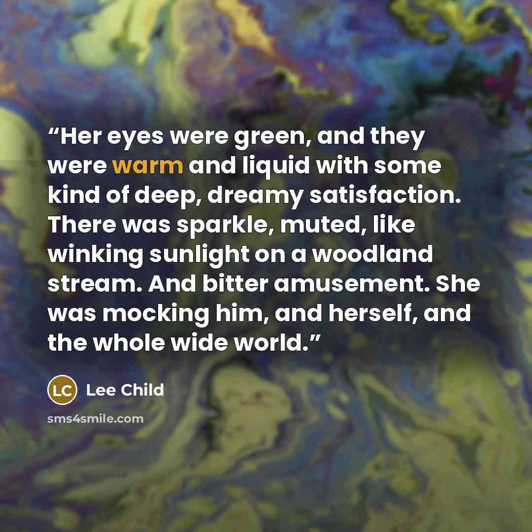 “Her eyes were green, and they were warm and liquid with some kind of deep, dreamy satisfaction. There was sparkle, muted, like winking sunlight on a woodland stream. And bitter amusement. She was mocking him, and herself, and the whole wide world.” quote by Lee Child
