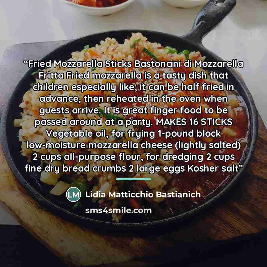 “Fried Mozzarella Sticks Bastoncini di Mozzarella Fritta Fried mozzarella is a tasty dish that children especially like; it can be half fried in advance, then reheated in the oven when guests arrive. It is great finger food to be passed around at a party. MAKES 16 STICKS Vegetable oil, for frying…” quote by Lidia Matticchio Bastianich