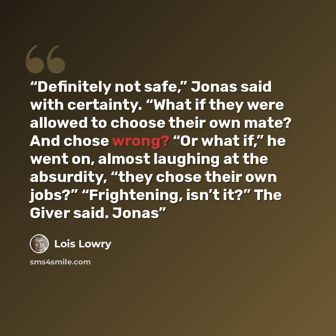 “Definitely not safe,” Jonas said with certainty. “What if they were allowed to choose their own mate? And chose wrong? “Or what if,” he went on, almost laughing at the absurdity, “they chose their own jobs?” “Frightening, isn’t it?” The Giver said. Jonas” quote by Lois Lowry