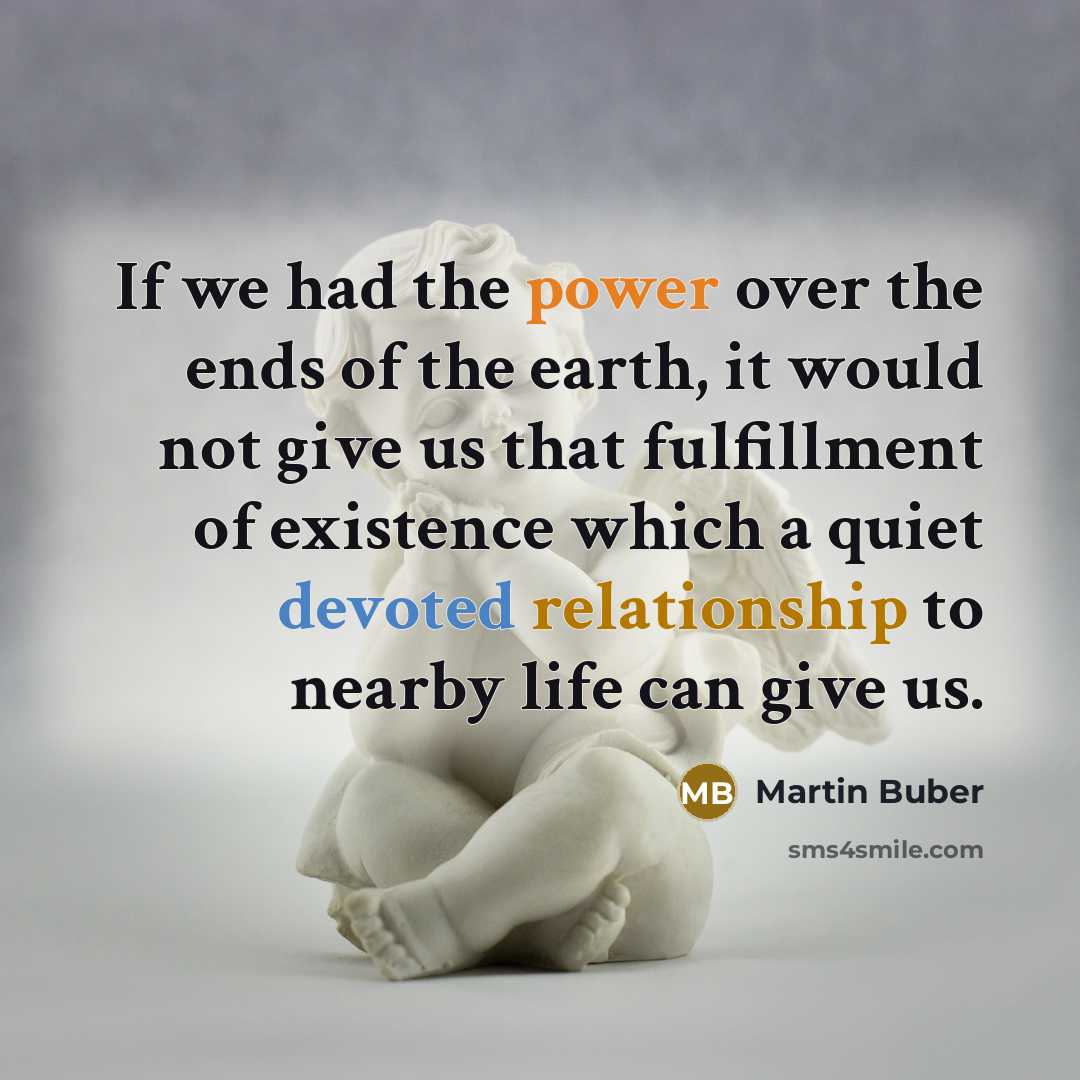 “If we had the power over the ends of the earth, it would not give us that fulfillment of existence which a quiet devoted relationship to nearby life can give us.” quote by Martin Buber