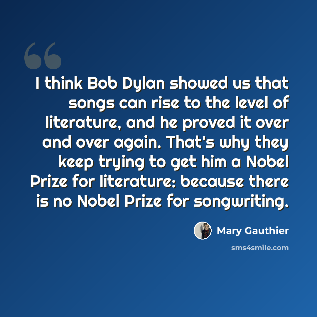 “I think Bob Dylan showed us that songs can rise to the level of literature, and he proved it over and over again. That's why they keep trying to get him a Nobel Prize for literature: because there is no Nobel Prize for songwriting.” quote by Mary Gauthier