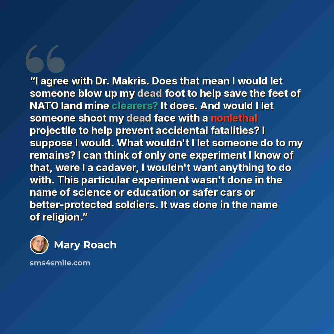 “I agree with Dr. Makris. Does that mean I would let someone blow up my dead foot to help save the feet of NATO land mine clearers? It does. And would I let someone shoot my dead face with a nonlethal projectile to help prevent accidental fatalities? I suppose I would. What wouldn't I let someone…” quote by Mary Roach