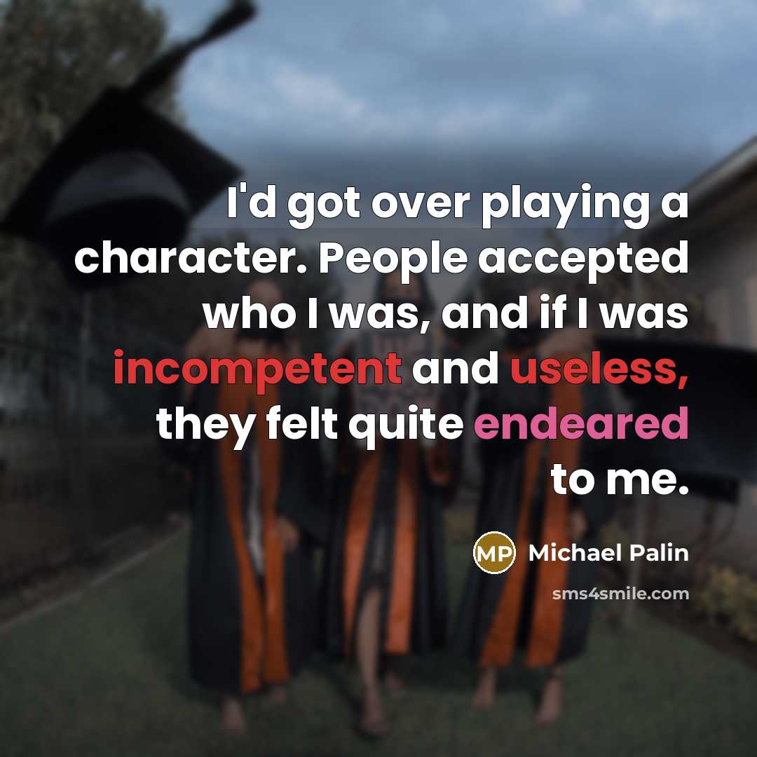 “I'd got over playing a character. People accepted who I was, and if I was incompetent and useless, they felt quite endeared to me.” quote by Michael Palin