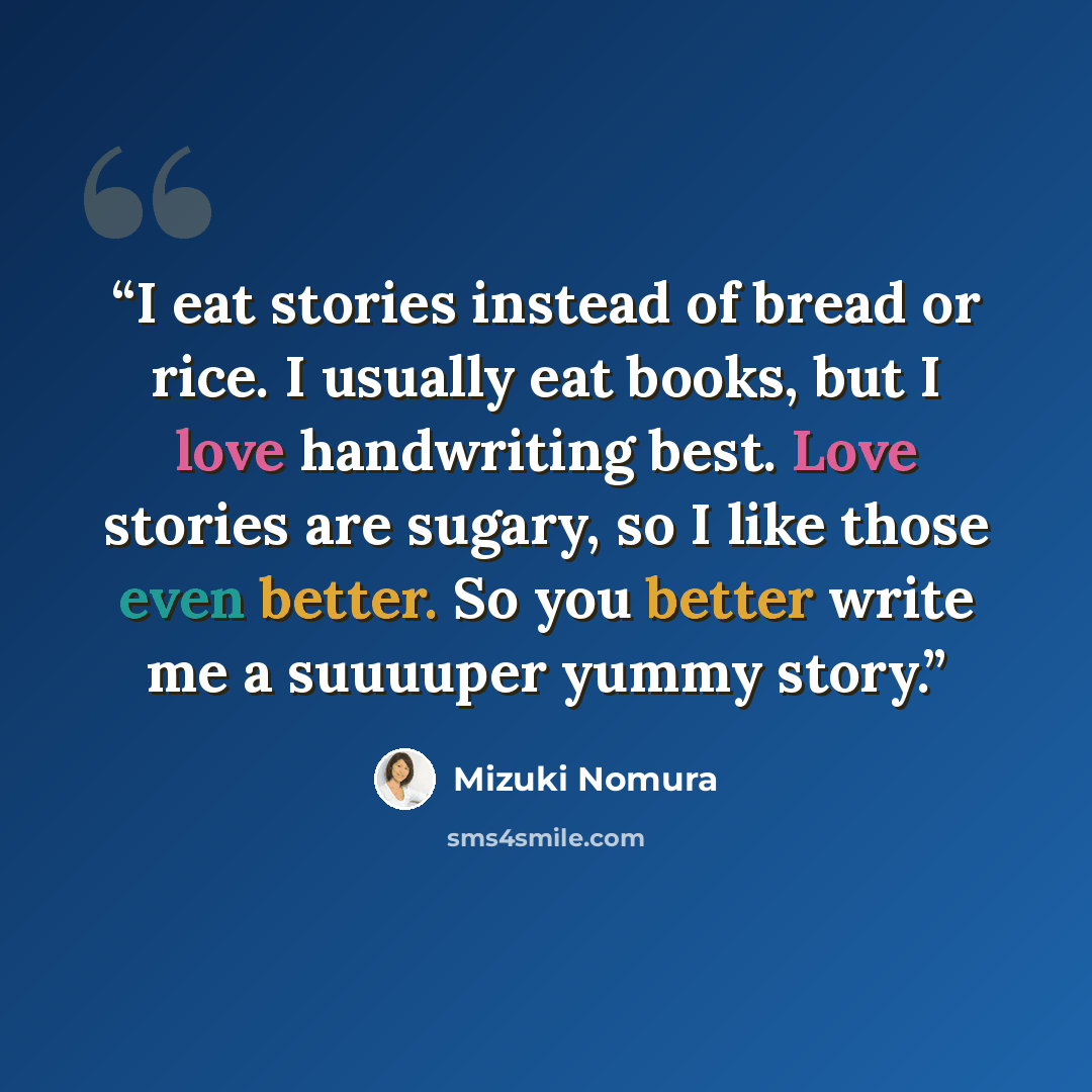 “I eat stories instead of bread or rice. I usually eat books, but I love handwriting best. Love stories are sugary, so I like those even better. So you better write me a suuuuper yummy story.” quote by Mizuki Nomura