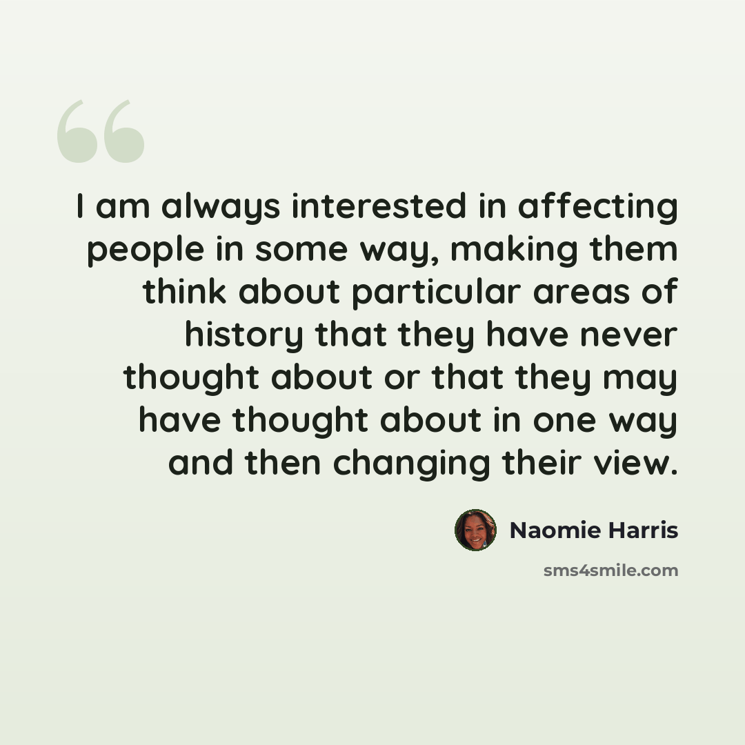 “I am always interested in affecting people in some way, making them think about particular areas of history that they have never thought about or that they may have thought about in one way and then changing their view.” quote by Naomie Harris