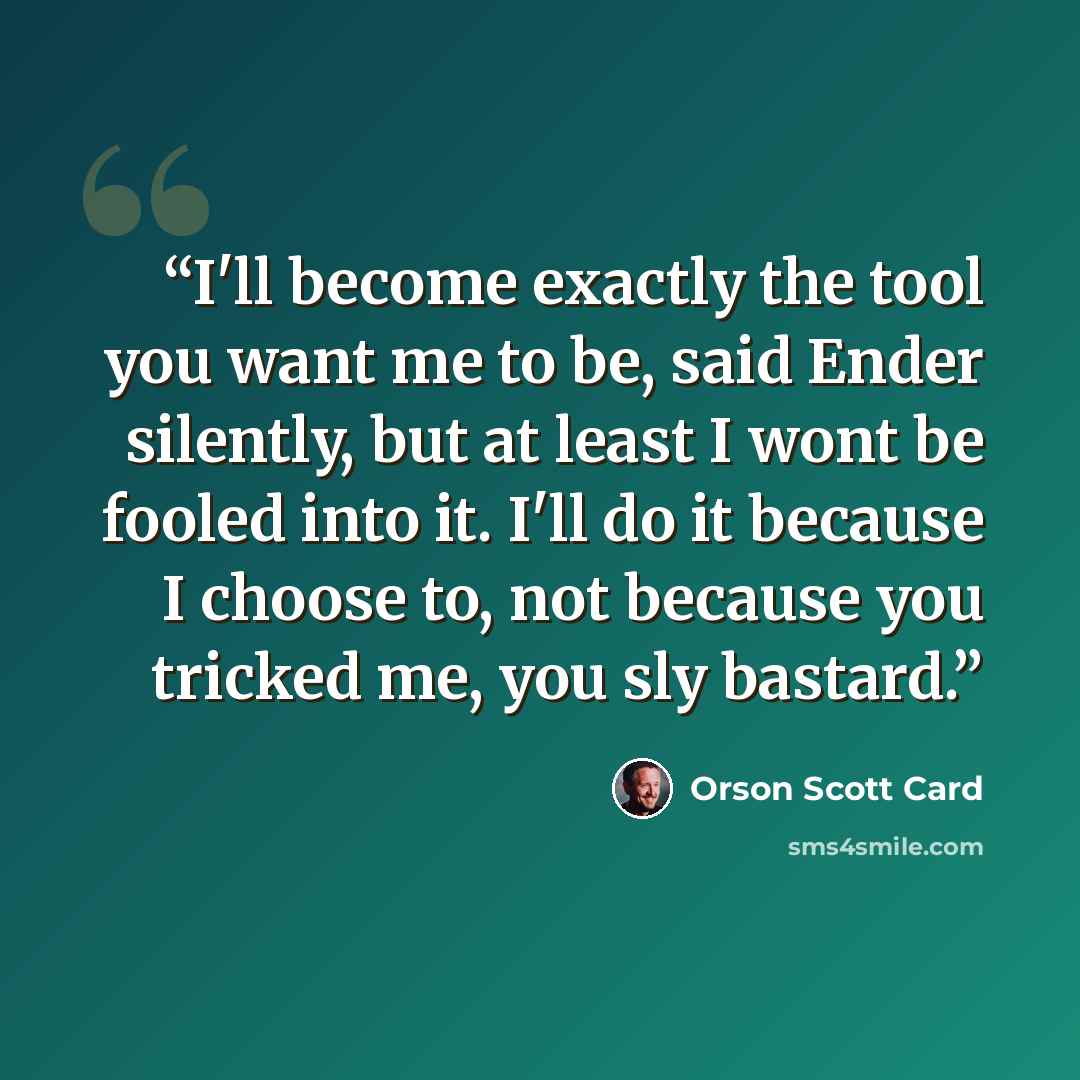 “I'll become exactly the tool you want me to be, said Ender silently, but at least I wont be fooled into it. I'll do it because I choose to, not because you tricked me, you sly bastard.” quote by Orson Scott Card